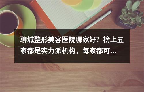 聊城整形美容医院哪家好？榜上五家都是实力派机构，每家都可放心选~