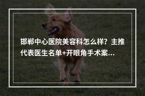 邯郸中心医院美容科怎么样？主推代表医生名单+开眼角手术案例反馈