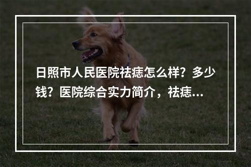 日照市人民医院祛痣怎么样？多少钱？医院综合实力简介，祛痣案例反馈