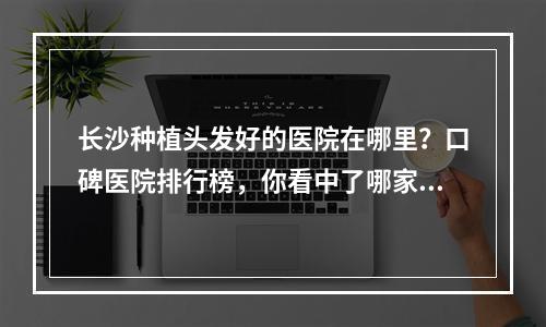 长沙种植头发好的医院在哪里？口碑医院排行榜，你看中了哪家呢？