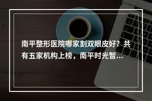 南平整形医院哪家割双眼皮好？共有五家机构上榜，南平时光暂排第四