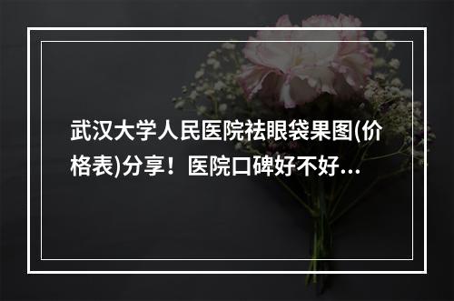 武汉大学人民医院祛眼袋果图(价格表)分享！医院口碑好不好呢？