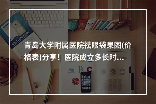 青岛大学附属医院祛眼袋果图(价格表)分享！医院成立多长时间呢？资历水平介绍