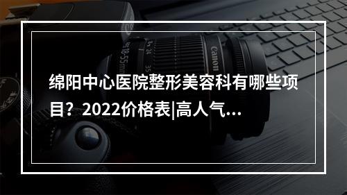 绵阳中心医院整形美容科有哪些项目？2022价格表|高人气医生名单