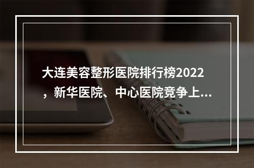 大连美容整形医院排行榜2022，新华医院、中心医院竞争上榜，各有各的好！