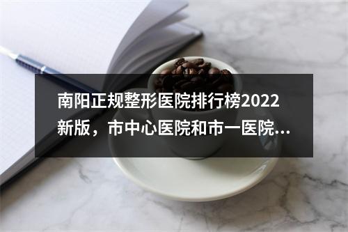 南阳正规整形医院排行榜2022新版，市中心医院和市一医院各家优势分析