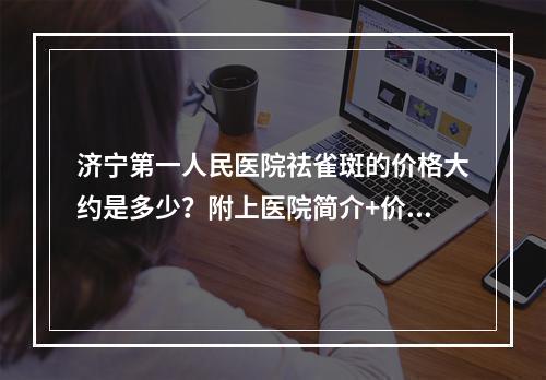 济宁第一人民医院祛雀斑的价格大约是多少？附上医院简介+价格表参考！