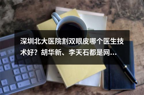 深圳北大医院割双眼皮哪个医生技术好？胡华新、李天石都是网友力荐的