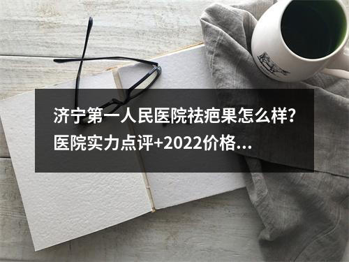 济宁第一人民医院祛疤果怎么样？医院实力点评+2022价格表参考！