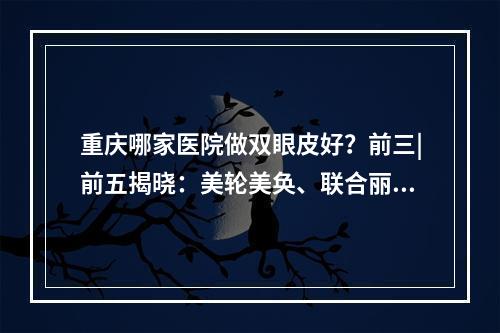 重庆哪家医院做双眼皮好？前三|前五揭晓：美轮美奂、联合丽格备受关注