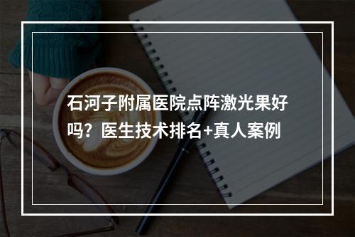 石河子附属医院点阵激光果好吗？医生技术排名+真人案例