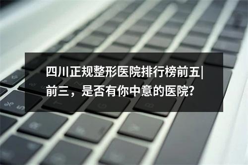 四川正规整形医院排行榜前五|前三，是否有你中意的医院？