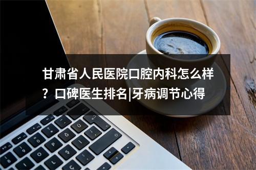 甘肃省人民医院口腔内科怎么样？口碑医生排名|牙病调节心得