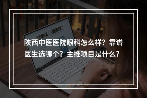 陕西中医医院眼科怎么样？靠谱医生选哪个？主推项目是什么？