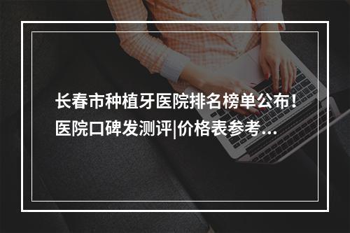 长春市种植牙医院排名榜单公布！医院口碑发测评|价格表参考！