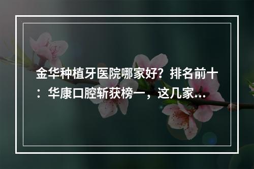 金华种植牙医院哪家好？排名前十：华康口腔斩获榜一，这几家医院性价比高