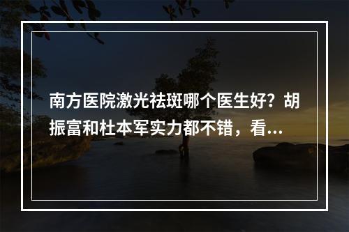 南方医院激光祛斑哪个医生好？胡振富和杜本军实力都不错，看你怎么选