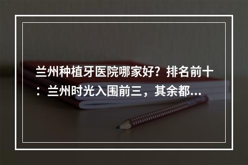 兰州种植牙医院哪家好？排名前十：兰州时光入围前三，其余都可选