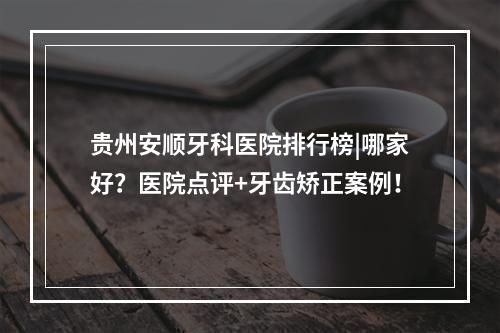 贵州安顺牙科医院排行榜|哪家好？医院点评+牙齿矫正案例！