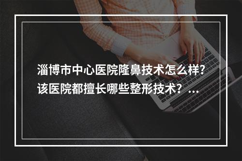 淄博市中心医院隆鼻技术怎么样？该医院都擅长哪些整形技术？坐诊医生详情