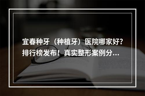 宜春种牙（种植牙）医院哪家好？排行榜发布！真实整形案例分享！