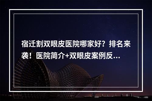 宿迁割双眼皮医院哪家好？排名来袭！医院简介+双眼皮案例反馈