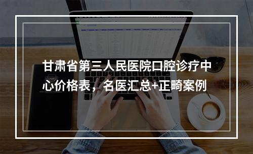 甘肃省第三人民医院口腔诊疗中心价格表，名医汇总+正畸案例