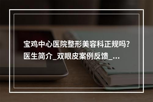 宝鸡中心医院整形美容科正规吗？医生简介_双眼皮案例反馈_价格收费