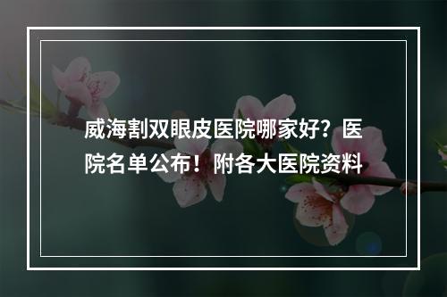 威海割双眼皮医院哪家好？医院名单公布！附各大医院资料