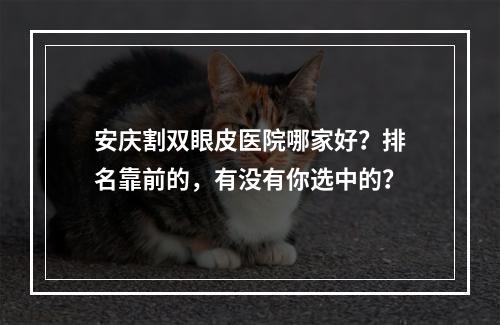 安庆割双眼皮医院哪家好？排名靠前的，有没有你选中的？