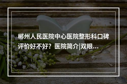 郴州人民医院中心医院整形科口碑评价好不好？医院简介|双眼皮手术经历