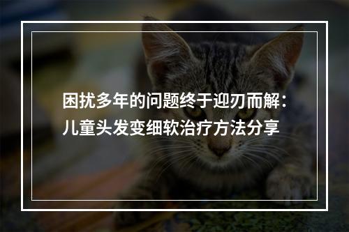 困扰多年的问题终于迎刃而解：儿童头发变细软治疗方法分享