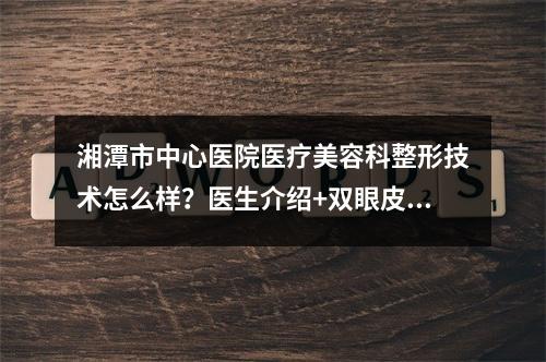 湘潭市中心医院医疗美容科整形技术怎么样？医生介绍+双眼皮案例反馈！