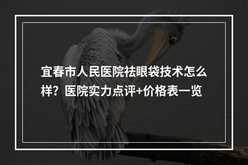 宜春市人民医院祛眼袋技术怎么样？医院实力点评+价格表一览