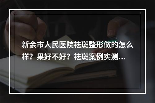 新余市人民医院祛斑整形做的怎么样？果好不好？祛斑案例实测！