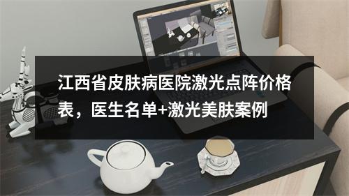 江西省皮肤病医院激光点阵价格表，医生名单+激光美肤案例