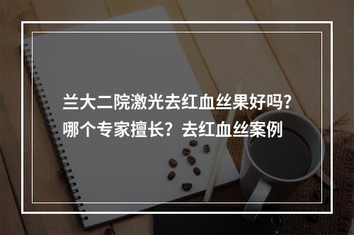 兰大二院激光去红血丝果好吗？哪个专家擅长？去红血丝案例