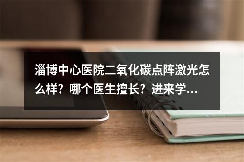 淄博中心医院二氧化碳点阵激光怎么样？哪个医生擅长？进来学习~