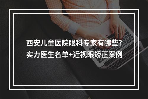 西安儿童医院眼科专家有哪些？实力医生名单+近视眼矫正案例