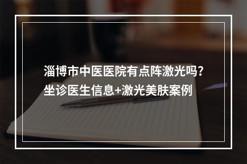 淄博市中医医院有点阵激光吗？坐诊医生信息+激光美肤案例