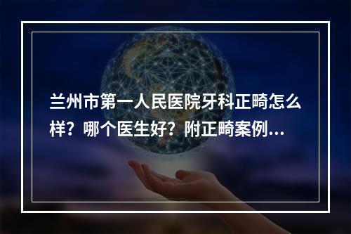 兰州市第一人民医院牙科正畸怎么样？哪个医生好？附正畸案例果