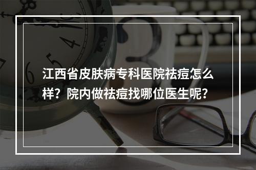 江西省皮肤病专科医院祛痘怎么样？院内做祛痘找哪位医生呢？