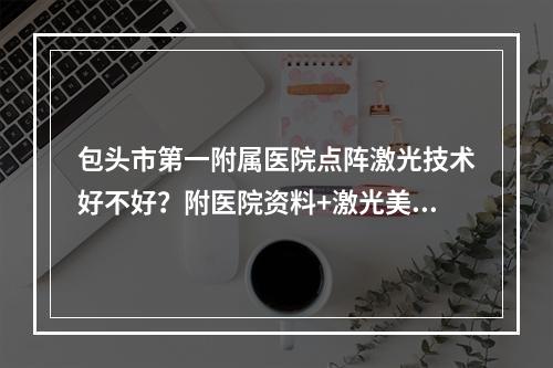 包头市第一附属医院点阵激光技术好不好？附医院资料+激光美肤案例