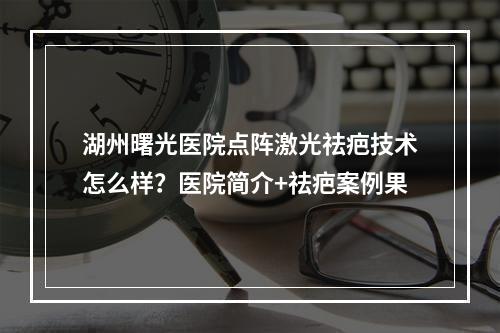 湖州曙光医院点阵激光祛疤技术怎么样？医院简介+祛疤案例果