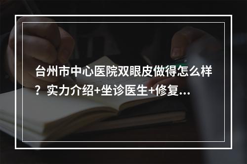 台州市中心医院双眼皮做得怎么样？实力介绍+坐诊医生+修复案例