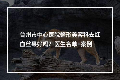 台州市中心医院整形美容科去红血丝果好吗？医生名单+案例