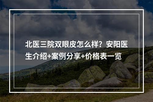 北医三院双眼皮怎么样？安阳医生介绍+案例分享+价格表一览