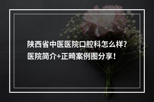 陕西省中医医院口腔科怎么样？医院简介+正畸案例图分享！