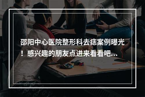 邵阳中心医院整形科去痣案例曝光！感兴趣的朋友点进来看看吧！