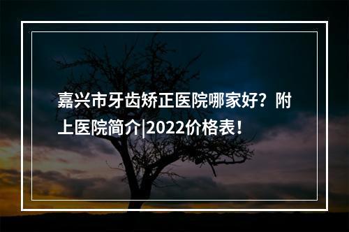 嘉兴市牙齿矫正医院哪家好？附上医院简介|2022价格表！